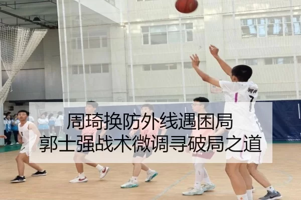 周琦换防外线遇困局 郭士强战术微调寻破局之道
